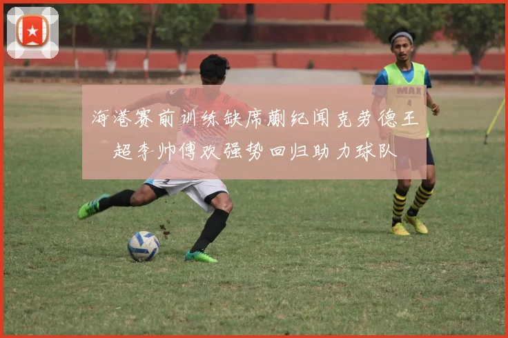 海港赛前训练缺席蒯纪闻克劳德王燊超李帅傅欢强势回归助力球队