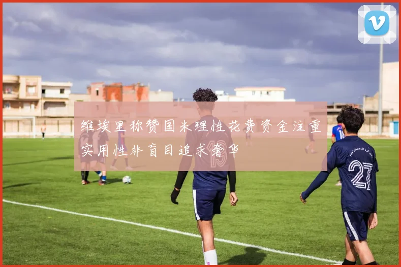 维埃里称赞国米理性花费资金注重实用性非盲目追求奢华