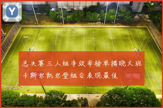 总决赛三人组净效率榜单揭晓文班卡斯尔凯尔登组合表现最佳