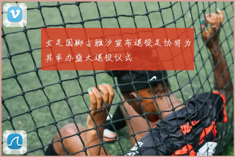 女足国脚古雅沙宣布退役足协将为其举办盛大退役仪式