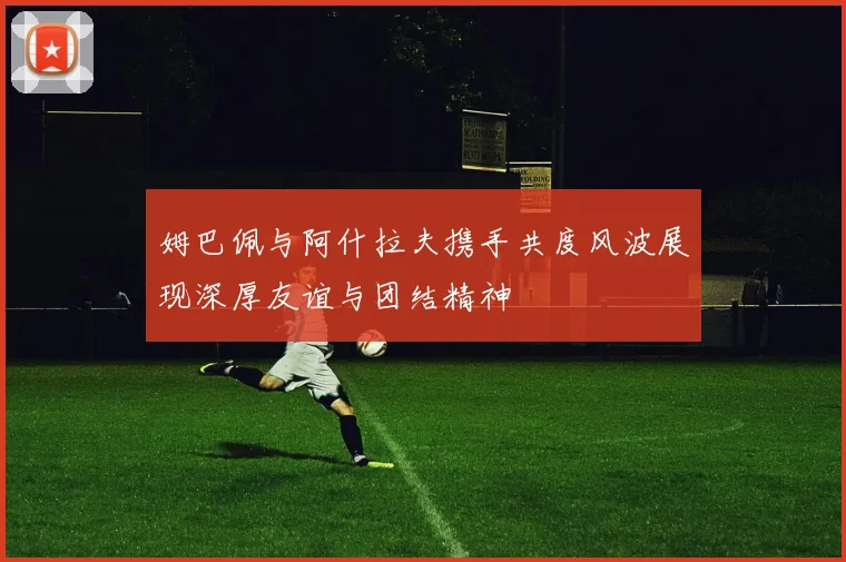 姆巴佩与阿什拉夫携手共度风波展现深厚友谊与团结精神