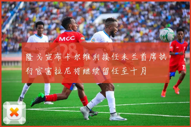 隆戈宣布卡尔维利接任米兰首席执行官富拉尼将继续留任至十月