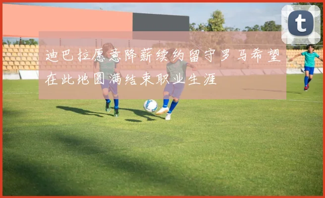 迪巴拉愿意降薪续约留守罗马希望在此地圆满结束职业生涯