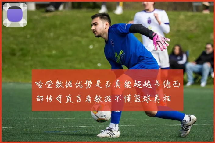 哈登数据优势是否真能超越韦德西部传奇直言看数据不懂篮球真相