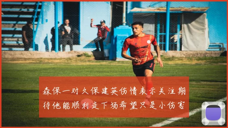 森保一对久保建英伤情表示关注期待他能顺利走下场希望只是小伤害
