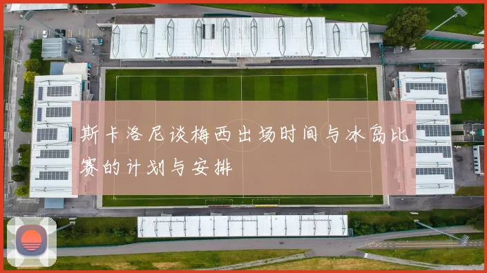 斯卡洛尼谈梅西出场时间与冰岛比赛的计划与安排
