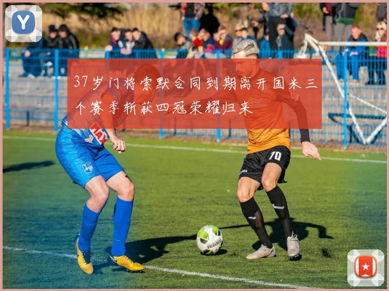 37岁门将索默合同到期离开国米三个赛季斩获四冠荣耀归来
