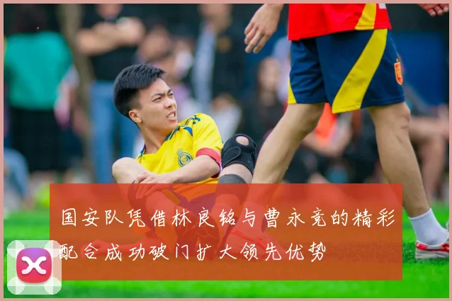 国安队凭借林良铭与曹永竞的精彩配合成功破门扩大领先优势