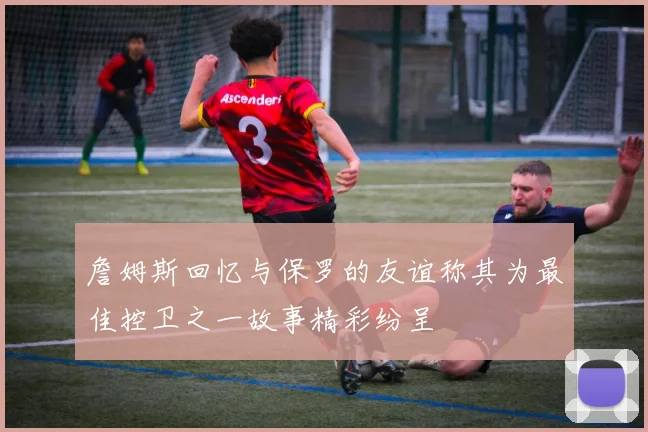 詹姆斯回忆与保罗的友谊称其为最佳控卫之一故事精彩纷呈