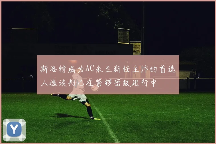 斯洛特成为AC米兰新任主帅的首选人选谈判已在紧锣密鼓进行中