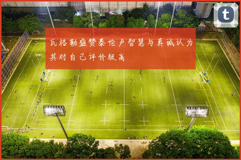 瓦格勒盛赞泰伦卢智慧与真诚认为其对自己评价极高