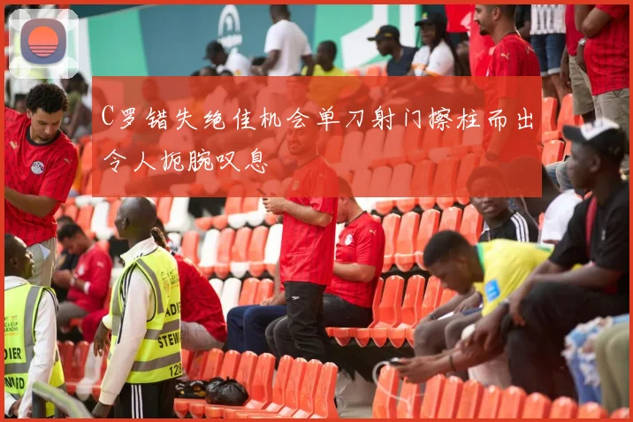 C罗错失绝佳机会单刀射门擦柱而出令人扼腕叹息