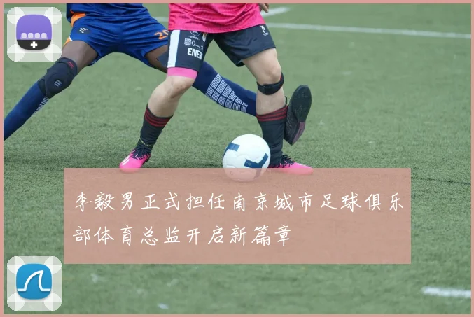 李毅男正式担任南京城市足球俱乐部体育总监开启新篇章