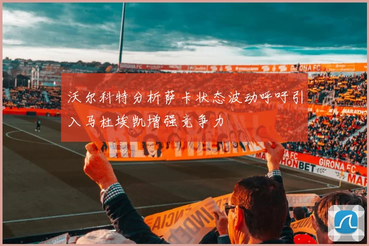 沃尔科特分析萨卡状态波动呼吁引入马杜埃凯增强竞争力