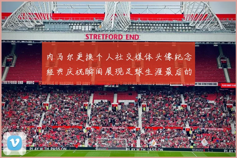 内马尔更换个人社交媒体头像纪念经典庆祝瞬间展现足球生涯最后的辉煌时刻