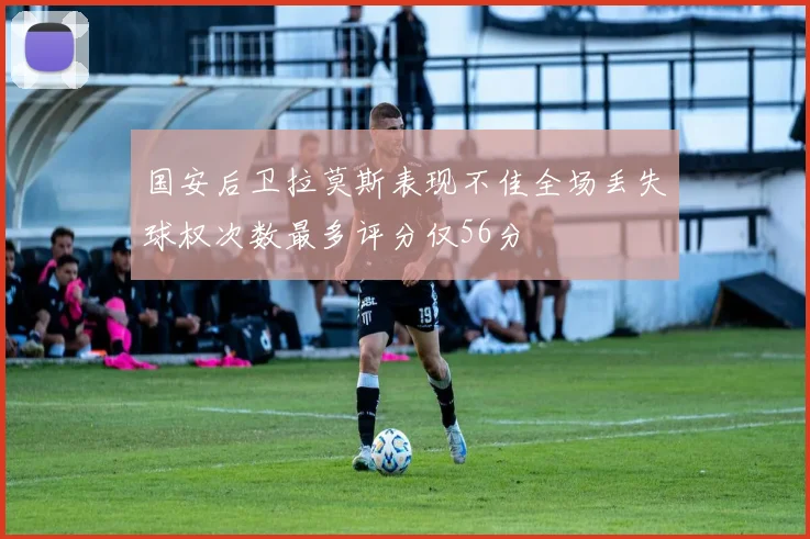国安后卫拉莫斯表现不佳全场丢失球权次数最多评分仅56分