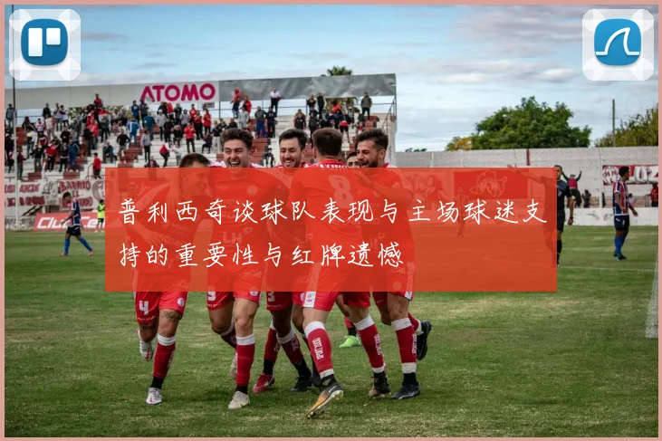 普利西奇谈球队表现与主场球迷支持的重要性与红牌遗憾