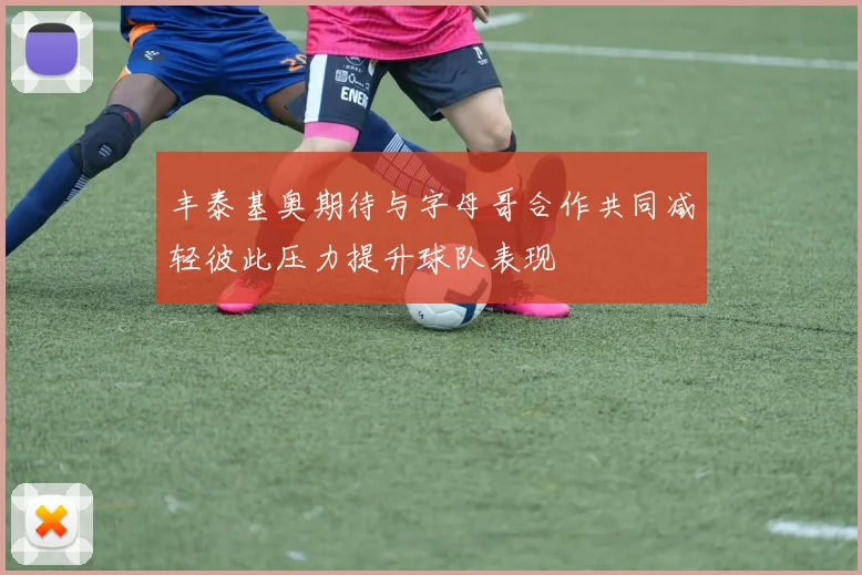 丰泰基奥期待与字母哥合作共同减轻彼此压力提升球队表现