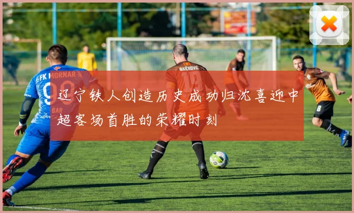 辽宁铁人创造历史成功归沈喜迎中超客场首胜的荣耀时刻