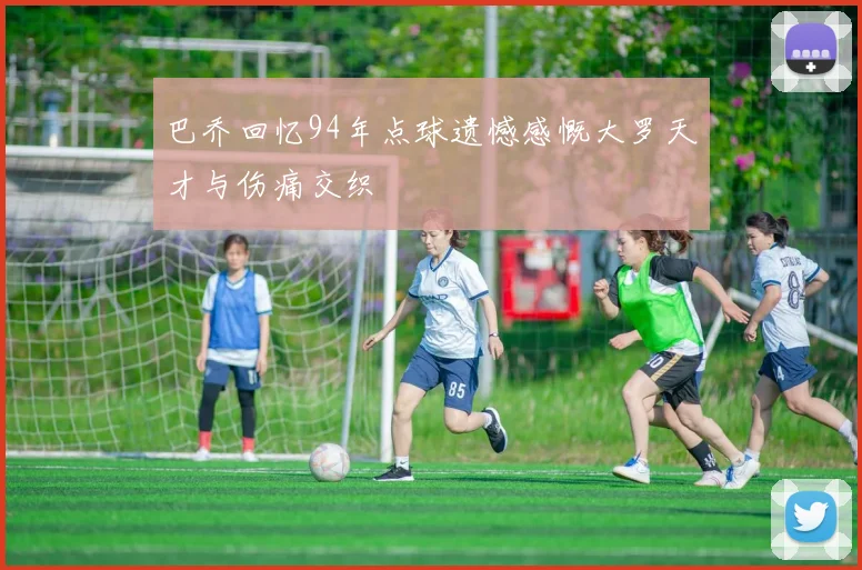 巴乔回忆94年点球遗憾感慨大罗天才与伤痛交织