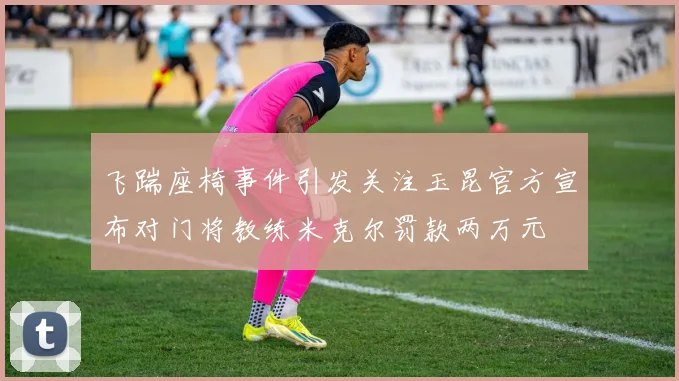 飞踹座椅事件引发关注玉昆官方宣布对门将教练米克尔罚款两万元