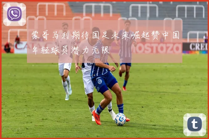 蒙哥马利期待国足未来崛起赞中国年轻球员潜力无限