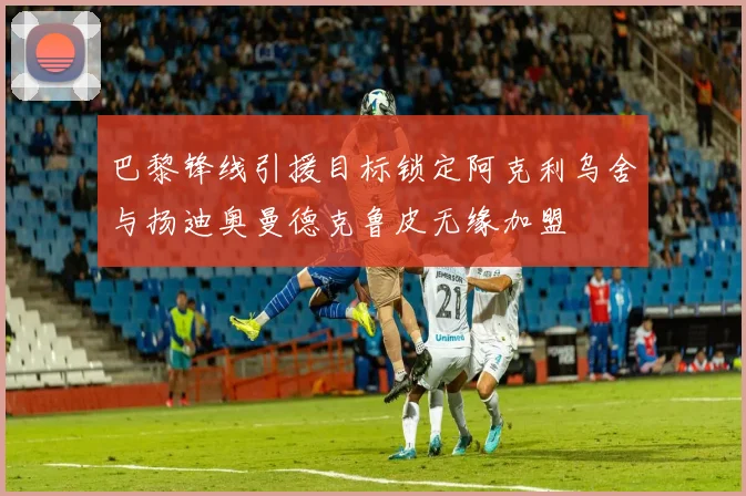 巴黎锋线引援目标锁定阿克利乌舍与扬迪奥曼德克鲁皮无缘加盟