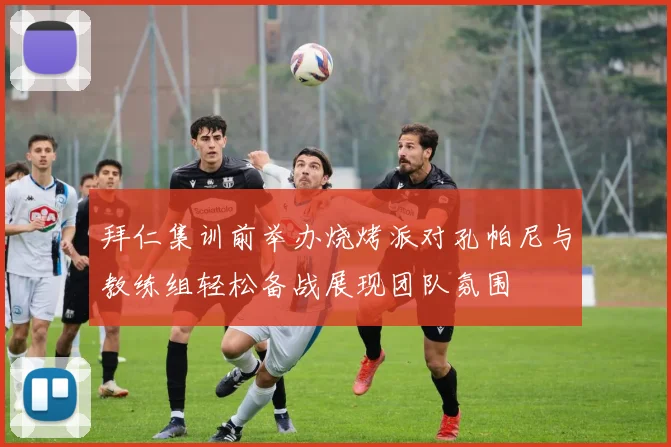 拜仁集训前举办烧烤派对孔帕尼与教练组轻松备战展现团队氛围