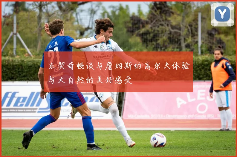 东契奇畅谈与詹姆斯的高尔夫体验与大自然的美好感受