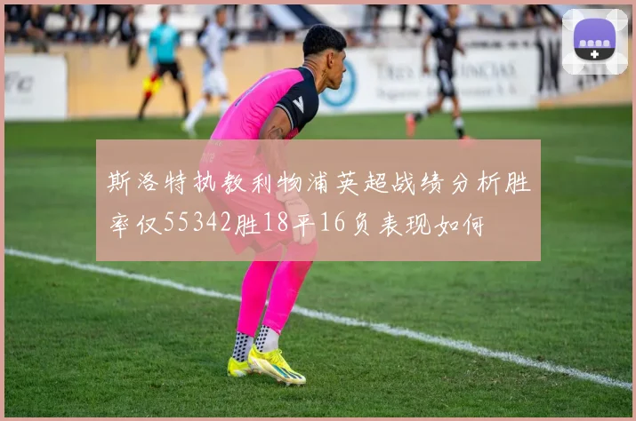 斯洛特执教利物浦英超战绩分析胜率仅55342胜18平16负表现如何