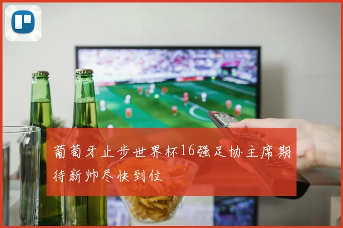 葡萄牙止步世界杯16强足协主席期待新帅尽快到位
