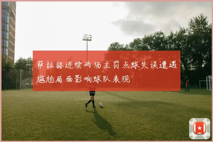 萨拉赫连续两场主罚点球失误遭遇尴尬局面影响球队表现